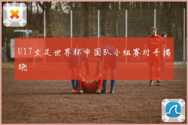 U17女足世界杯中国队小组赛对手揭晓