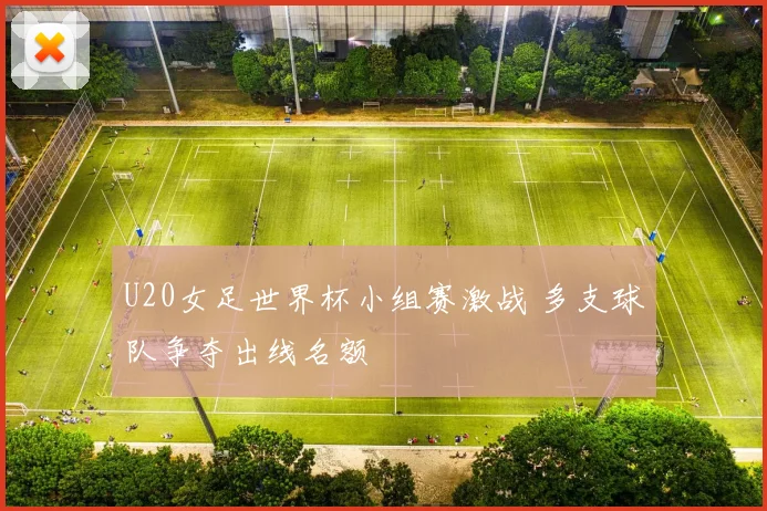 U20女足世界杯小组赛激战 多支球队争夺出线名额