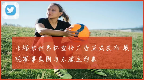 卡塔尔世界杯宣传广告正式发布 展现赛事氛围与东道主形象