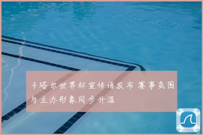 卡塔尔世界杯宣传语发布 赛事氛围与主办形象同步升温