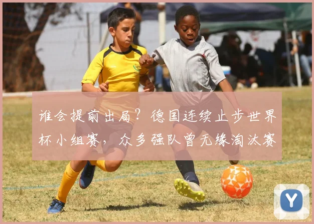 谁会提前出局?德国连续止步世界杯小组赛,众多强队曾无缘淘汰赛