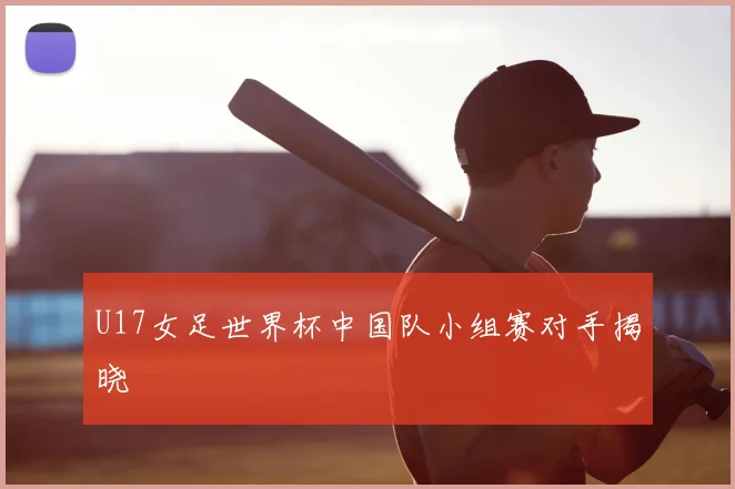 U17女足世界杯中国队小组赛对手揭晓