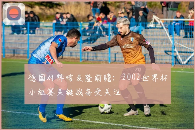 德国对阵喀麦隆前瞻:2002世界杯小组赛关键战备受关注