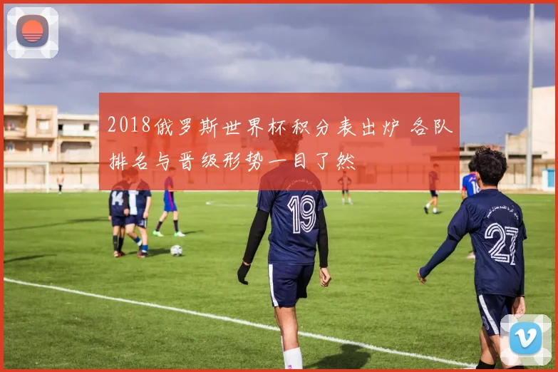 2018俄罗斯世界杯积分表出炉 各队排名与晋级形势一目了然