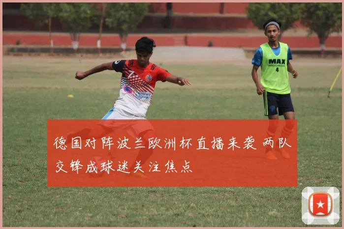 德国对阵波兰欧洲杯直播来袭 两队交锋成球迷关注焦点
